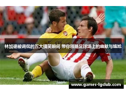 林加德被调侃的五大搞笑瞬间 带你领略足球场上的幽默与尴尬 林加德被调侃的五大搞笑瞬间 带你领略足球场上的幽默与尴尬