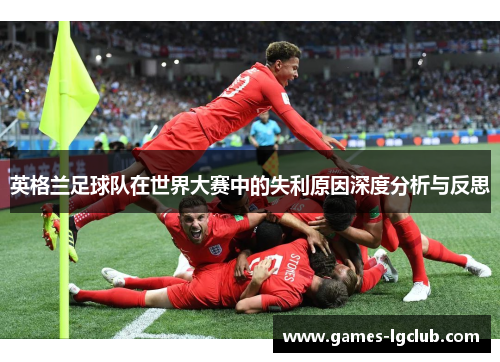 英格兰足球队在世界大赛中的失利原因深度分析与反思 英格兰足球队在世界大赛中的失利原因深度分析与反思
