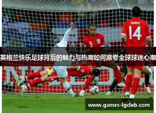英格兰快乐足球背后的魅力与热潮如何席卷全球球迷心潮