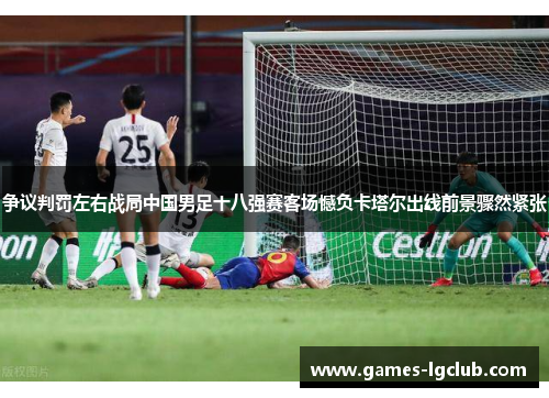 争议判罚左右战局中国男足十八强赛客场憾负卡塔尔出线前景骤然紧张